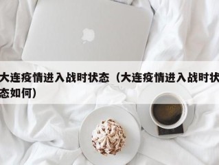 大连疫情进入战时状态（大连疫情进入战时状态如何）